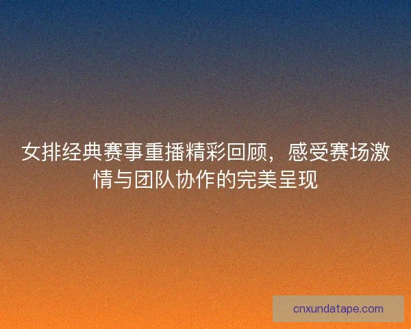 女排经典赛事重播精彩回顾，感受赛场激情与团队协作的完美呈现