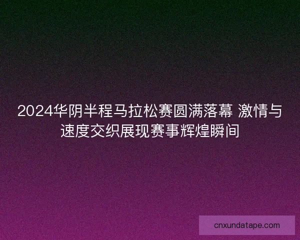 2024华阴半程马拉松赛圆满落幕 激情与速度交织展现赛事辉煌瞬间