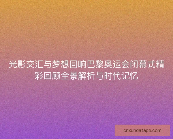 光影交汇与梦想回响巴黎奥运会闭幕式精彩回顾全景解析与时代记忆