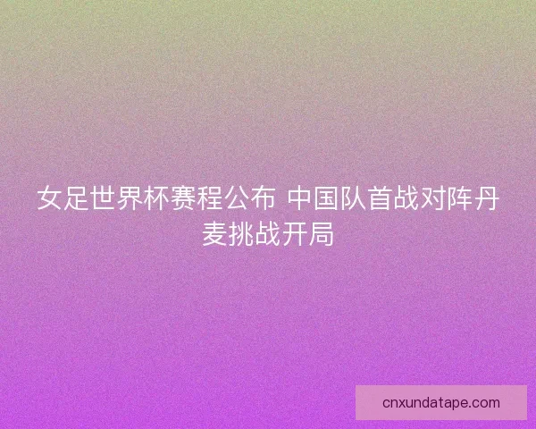 女足世界杯赛程公布 中国队首战对阵丹麦挑战开局