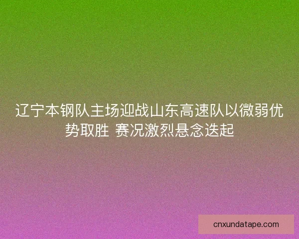 辽宁本钢队主场迎战山东高速队以微弱优势取胜 赛况激烈悬念迭起