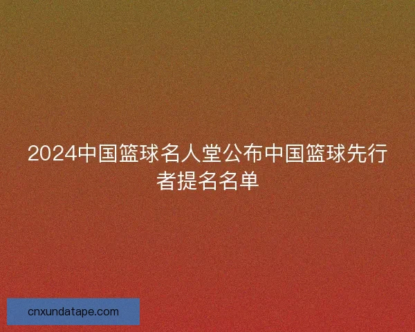 2024中国篮球名人堂公布中国篮球先行者提名名单
