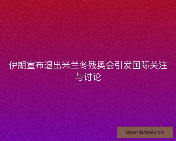 伊朗宣布退出米兰冬残奥会引发国际关注与讨论