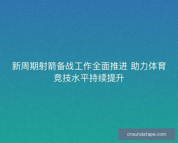 新周期射箭备战工作全面推进 助力体育竞技水平持续提升