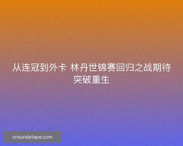 从连冠到外卡 林丹世锦赛回归之战期待突破重生 从连冠到外卡 林丹世锦赛回归之战期待突破重生