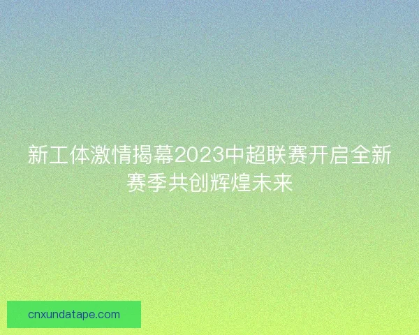 新工体激情揭幕2023中超联赛开启全新赛季共创辉煌未来 新工体激情揭幕2023中超联赛开启全新赛季共创辉煌未来
