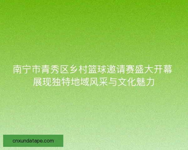 南宁市青秀区乡村篮球邀请赛盛大开幕 展现独特地域风采与文化魅力