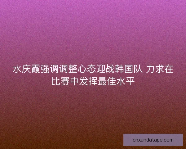 水庆霞强调调整心态迎战韩国队 力求在比赛中发挥最佳水平