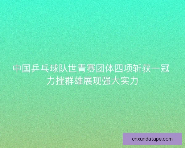 中国乒乓球队世青赛团体四项斩获一冠 力挫群雄展现强大实力