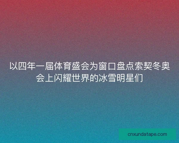以四年一届体育盛会为窗口盘点索契冬奥会上闪耀世界的冰雪明星们