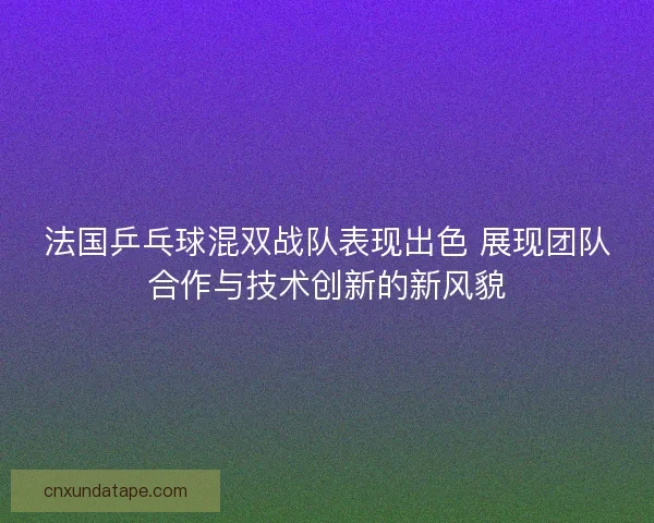 法国乒乓球混双战队表现出色 展现团队合作与技术创新的新风貌 法国乒乓球混双战队表现出色 展现团队合作与技术创新的新风貌