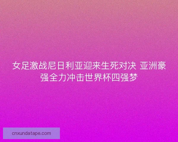 女足激战尼日利亚迎来生死对决 亚洲豪强全力冲击世界杯四强梦