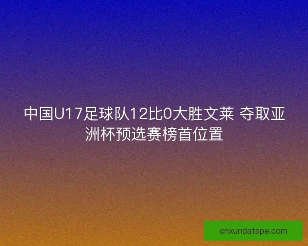 中国U17足球队12比0大胜文莱 夺取亚洲杯预选赛榜首位置 中国U17足球队12比0大胜文莱 夺取亚洲杯预选赛榜首位置