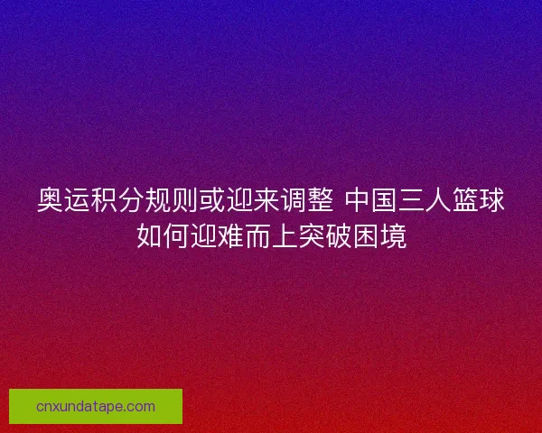 奥运积分规则或迎来调整 中国三人篮球如何迎难而上突破困境 奥运积分规则或迎来调整 中国三人篮球如何迎难而上突破困境