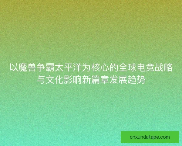 以魔兽争霸太平洋为核心的全球电竞战略与文化影响新篇章发展趋势 以魔兽争霸太平洋为核心的全球电竞战略与文化影响新篇章发展趋势