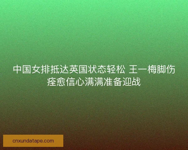 中国女排抵达英国状态轻松 王一梅脚伤痊愈信心满满准备迎战
